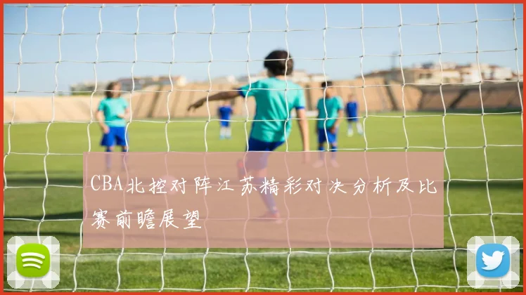 CBA北控对阵江苏精彩对决分析及比赛前瞻展望