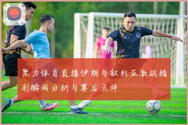 聚力体育直播伊朗与叙利亚激战精彩瞬间分析与赛后点评