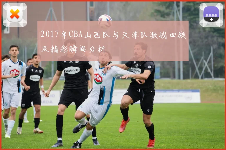 2017年CBA山西队与天津队激战回顾及精彩瞬间分析