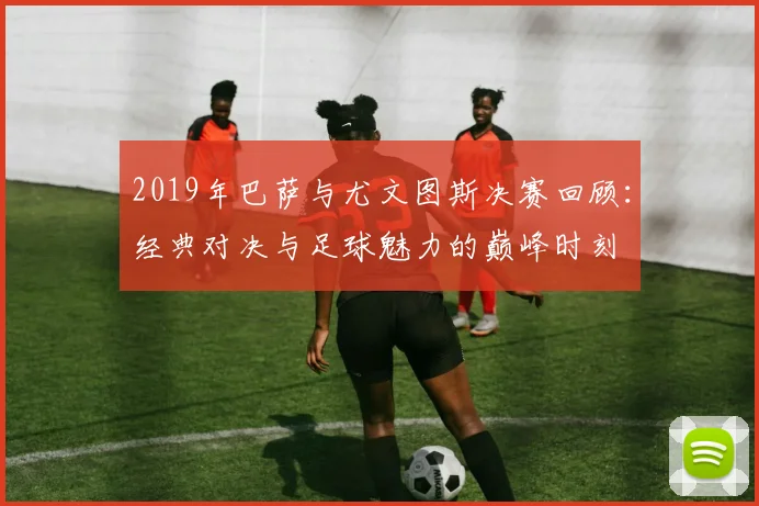 2019年巴萨与尤文图斯决赛回顾：经典对决与足球魅力的巅峰时刻