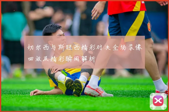 切尔西与斯旺西精彩对决全场录像回放及精彩瞬间解析