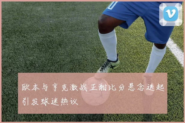 欧本与亨克激战正酣比分悬念迭起引发球迷热议