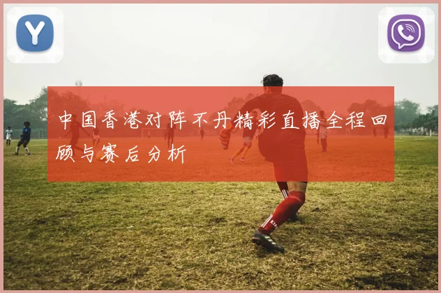 中国香港对阵不丹精彩直播全程回顾与赛后分析