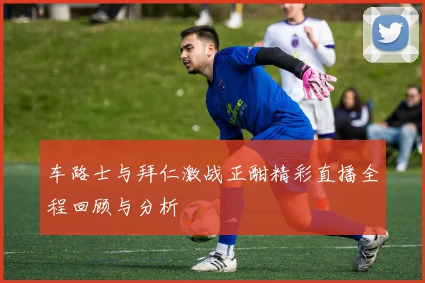 车路士与拜仁激战正酣精彩直播全程回顾与分析