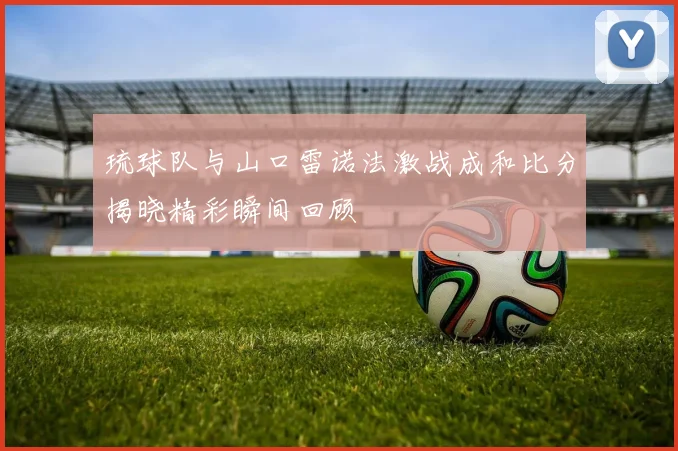 琉球队与山口雷诺法激战成和比分揭晓精彩瞬间回顾