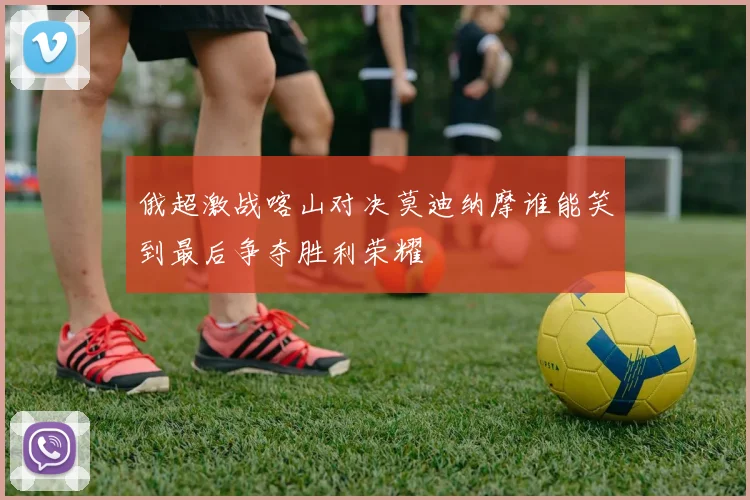 俄超激战喀山对决莫迪纳摩谁能笑到最后争夺胜利荣耀