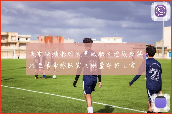 美职联精彩对决费城联合迎战新英格兰革命球队实力较量即将上演