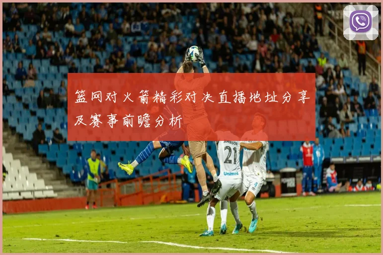 篮网对火箭精彩对决直播地址分享及赛事前瞻分析