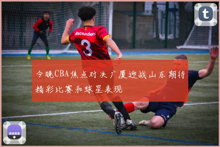 今晚CBA焦点对决广厦迎战山东期待精彩比赛和球星表现