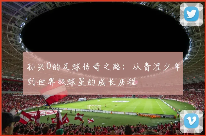 孙兴O的足球传奇之路：从青涩少年到世界级球星的成长历程
