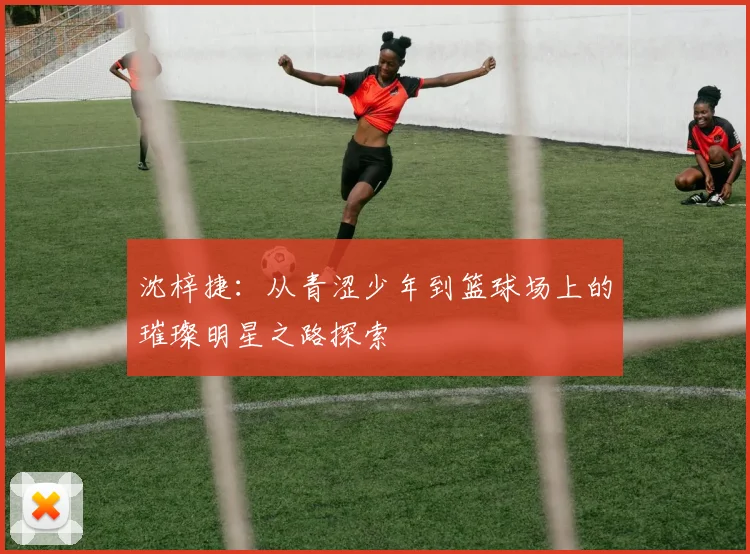沈梓捷：从青涩少年到篮球场上的璀璨明星之路探索