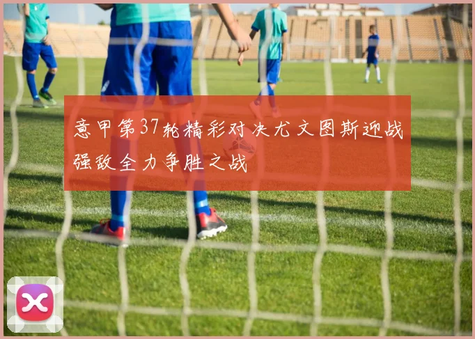 意甲第37轮精彩对决尤文图斯迎战强敌全力争胜之战