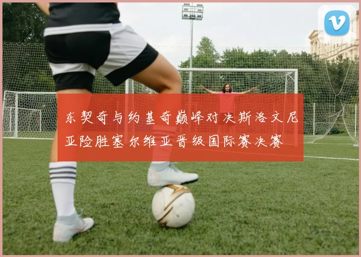 东契奇与约基奇巅峰对决斯洛文尼亚险胜塞尔维亚晋级国际赛决赛