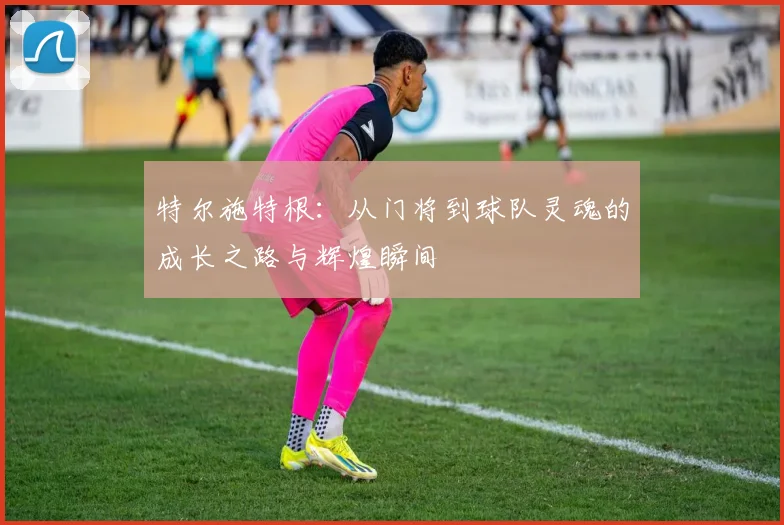 特尔施特根：从门将到球队灵魂的成长之路与辉煌瞬间