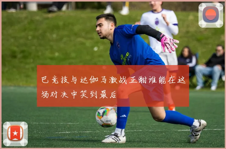 巴竞技与达伽马激战正酣谁能在这场对决中笑到最后