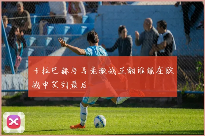 卡拉巴赫与马竞激战正酣谁能在欧战中笑到最后