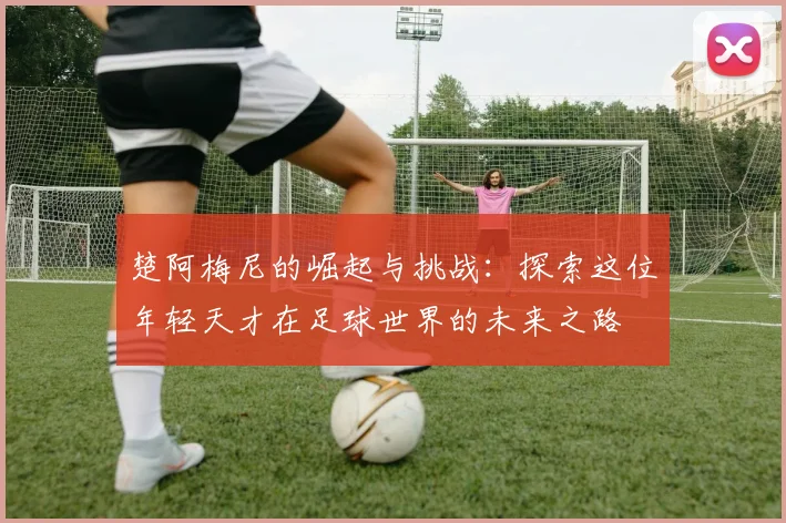 楚阿梅尼的崛起与挑战：探索这位年轻天才在足球世界的未来之路