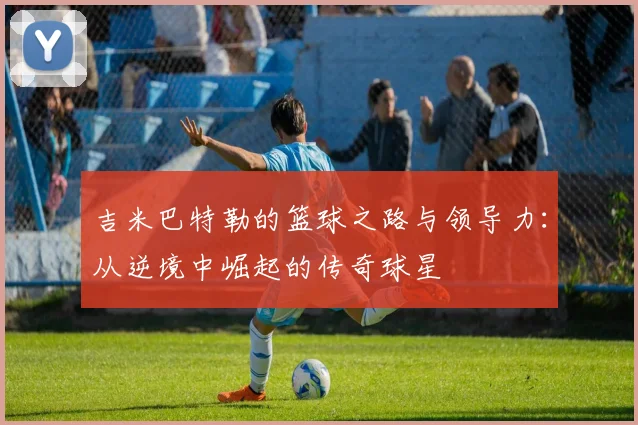 吉米巴特勒的篮球之路与领导力：从逆境中崛起的传奇球星