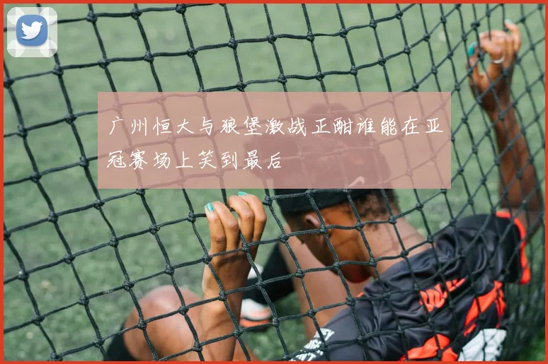 广州恒大与狼堡激战正酣谁能在亚冠赛场上笑到最后