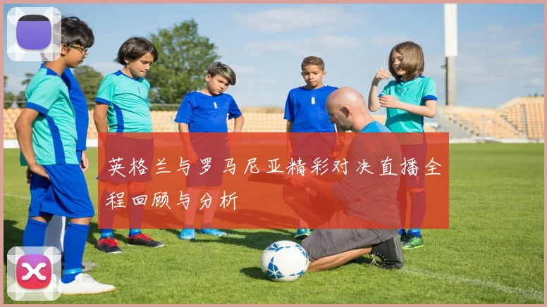 英格兰与罗马尼亚精彩对决直播全程回顾与分析