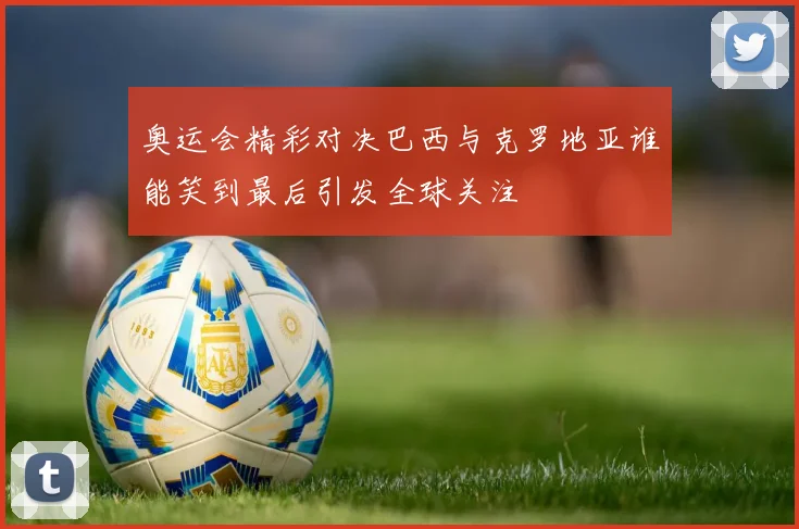 奥运会精彩对决巴西与克罗地亚谁能笑到最后引发全球关注