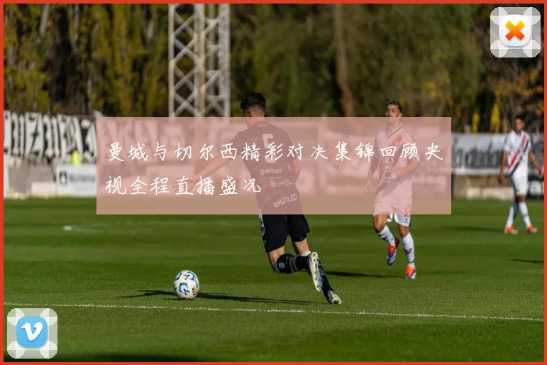 曼城与切尔西精彩对决集锦回顾央视全程直播盛况