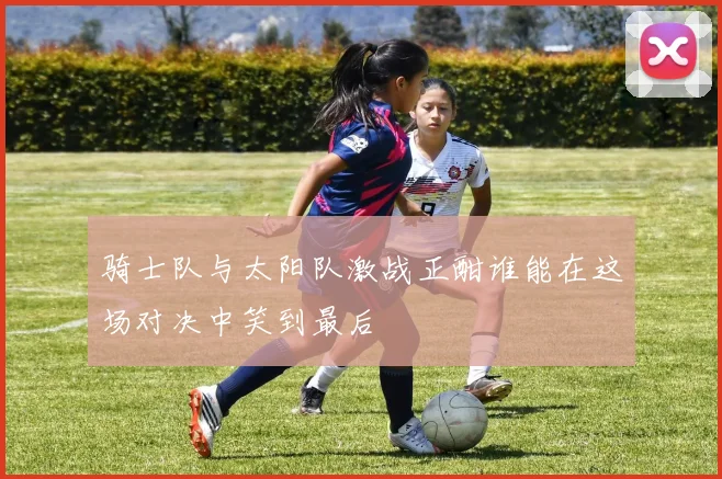 骑士队与太阳队激战正酣谁能在这场对决中笑到最后