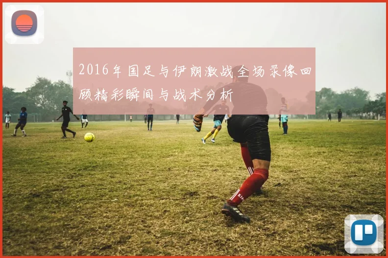 2016年国足与伊朗激战全场录像回顾精彩瞬间与战术分析