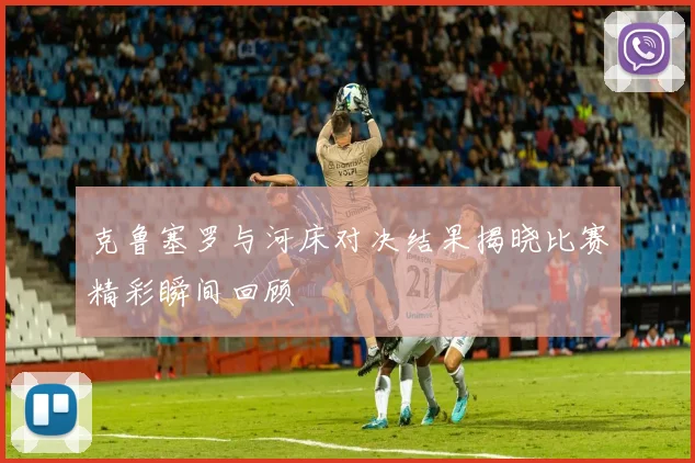 克鲁塞罗与河床对决结果揭晓比赛精彩瞬间回顾