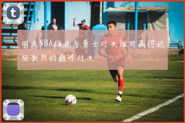 明天NBA雄鹿与勇士对决谁将赢得这场激烈的巅峰对决