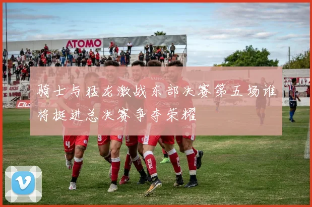 骑士与猛龙激战东部决赛第五场谁将挺进总决赛争夺荣耀